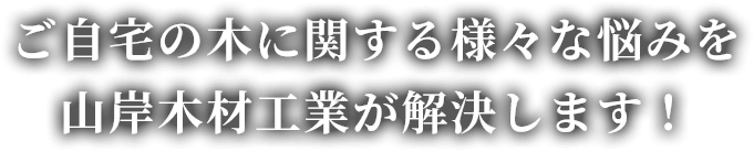 ご自宅の木に関する様々な悩みを山岸木材工業が解決します！